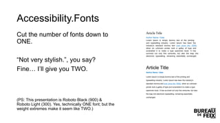Accessibility.Fonts
Cut the number of fonts down to
ONE.
“Not very stylish.”, you say?
Fine… I’ll give you TWO.
(PS: This presentation is Roboto Black (900) &
Roboto Light (300). Yes, technically ONE font; but the
weight extremes make it seem like TWO.)
Article Title
Author Name / Date
Lorem Ipsum is simply dummy text of the printing
and typesetting industry. Lorem Ipsum has been the
industry's standard dummy text ever since the 1500s,
when an unknown printer took a galley of type and
scrambled it to make a type specimen book. It has
survived not only five centuries, but also the leap into
electronic typesetting, remaining essentially unchanged.
Article Title
Author Name / Date
Lorem Ipsum is simply dummy text of the printing and
typesetting industry. Lorem Ipsum has been the industry's
standard dummy text ever since the 1500s, when an unknown
printer took a galley of type and scrambled it to make a type
specimen book. It has survived not only five centuries, but also
the leap into electronic typesetting, remaining essentially
unchanged.
 