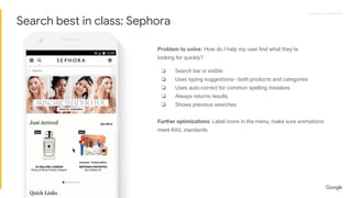 Proprietary + ConfidentialProprietary + Confidential
Problem to solve: How do I help my user find what they’re
looking for quickly?
❏ Search bar is visible
❏ Uses typing suggestions-- both products and categories
❏ Uses auto-correct for common spelling mistakes
❏ Always returns results
❏ Shows previous searches
Further optimizations: Label icons in the menu, make sure animations
meet RAIL standards
Search best in class: Sephora
 