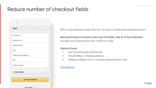 Proprietary + ConfidentialProprietary + Confidential
27% of users abandon orders due to a “too long / complicated checkout process”.
Best performing e-commerce sites have 6-8 fields, total of 12 form elements.
Average retail checkout flow has 14.88 form fields.
Optimize forms:
1. Use Full name field, lose the title.
2. Default Billing = Shipping address.
3. Collapse Address Line 2 + Company Name behind a link.
Full research.
Reduce number of checkout fields
 