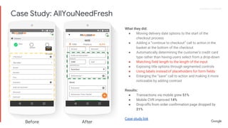 Proprietary + ConfidentialProprietary + Confidential
What they did:
● Moving delivery date options to the start of the
checkout process
● Adding a “continue to checkout” call to action in the
basket at the bottom of the checkout
● Automatically determining the customer’s credit card
type rather than having users select from a drop-down
● Matching field length to the length of the input
● Exposing title options through segmented controls
● Using labels instead of placeholders for form fields
● Enlarging the “save” call to action and making it more
noticeable by adding contrast
Results:
● Transactions via mobile grew 51%
● Mobile CVR improved 14%
● Drop-offs from order confirmation page dropped by
21%
Case study link
Before After
Case Study: AllYouNeedFresh
 