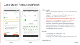 Proprietary + ConfidentialProprietary + Confidential
What they did:
● Moving delivery date options to the start of the checkout
process
● Adding a “continue to checkout” call to action in the
basket at the bottom of the checkout
● Automatically determining the customer’s credit card
type rather than having users select from a dropdown
● Matching field length to the length of the input
● Exposing title options through segmented controls
● Using labels instead of placeholders for form fields
● Enlarging the “save” call to action and making it more
noticeable by adding contrast
Results:
● Transactions via mobile grew 51%
● Mobile CVR improved 14%
● Drop-offs from order confirmation page dropped by 21%
Case study link
Before After
Case Study: AllYouNeedFresh
 
