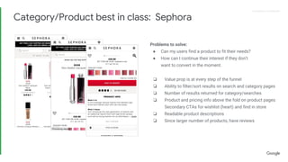 Proprietary + ConfidentialProprietary + Confidential
Problems to solve:
● Can my users find a product to fit their needs?
● How can I continue their interest if they don’t
want to convert in the moment.
❏ Value prop is at every step of the funnel
❏ Ability to filter/sort results on search and category pages
❏ Number of results returned for category/searches
❏ Product and pricing info above the fold on product pages
Secondary CTAs for wishlist (heart) and find in store
❏ Readable product descriptions
❏ Since larger number of products, have reviews
Category/Product best in class: Sephora
 