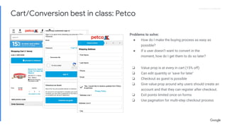 Proprietary + ConfidentialProprietary + Confidential
❏ Value prop is at every in cart (15% off)
❏ Can edit quantity or ‘save for later’
❏ Checkout as guest is possible
❏ Give value prop around why users should create an
account and that they can register after checkout.
❏ Exit points limited once on forms
❏ Use pagination for multi-step checkout process
Problems to solve:
● How do I make the buying process as easy as
possible?
● If a user doesn’t want to convert in the
moment, how do I get them to do so later?
Cart/Conversion best in class: Petco
 