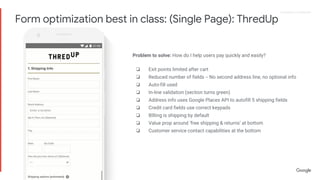 Proprietary + ConfidentialProprietary + Confidential
Problem to solve: How do I help users pay quickly and easily?
❏ Exit points limited after cart
❏ Reduced number of fields -- No second address line, no optional info
❏ Auto-fill used
❏ In-line validation (section turns green)
❏ Address info uses Google Places API to autofill 5 shipping fields
❏ Credit card fields use correct keypads
❏ BIlling is shipping by default
❏ Value prop around ‘free shipping & returns’ at bottom
❏ Customer service contact capabilities at the bottom
Form optimization best in class: (Single Page): ThredUp
 