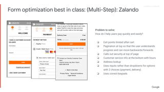 Proprietary + ConfidentialProprietary + Confidential
Problem to solve:
How do I help users pay quickly and easily?
❏ Exit points limited after cart
❏ Pagination at top so that the user understands
progress and can move backwards/forwards
❏ Calls out security at top of page
❏ Customer service info at the bottom with hours
❏ Address lookup
❏ Uses inputs rather than dropdowns for options
with 2 choices (payment, delivery)
❏ Uses correct keypads
Form optimization best in class: (Multi-Step): Zalando
 