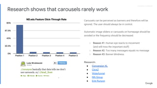 Proprietary + ConfidentialProprietary + Confidential
Carousels can be perceived as banners and therefore will be
ignored. The user should always be in control.
Automatic image sliders or carousels on homepage should be
avoided or the frequency should be decreased.
○ Reason #1: Human eye reacts to movement
(and will miss the important stuff)
○ Reason #2: Too many messages equals no message
○ Reason #3: Banner blindness
Research:
● Conversion XL
● ClickZ
● Widerfunnel
● NN Group
● Erik Runyon
Research shows that carousels rarely work
 