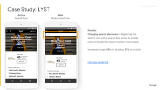 Proprietary + ConfidentialProprietary + Confidential
Results:
Changing search placement – Replacing the
search icon with a search box aimed to enable
users to locate the search function more easily.
Increased usage 43% on desktop, 13% on mobile
Full case study link
Before
Search Icon
After
Sticky search bar
Case Study: LYST
 