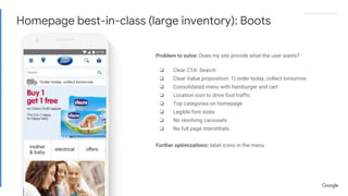 Proprietary + ConfidentialProprietary + Confidential
Problem to solve: Does my site provide what the user wants?
❏ Clear CTA: Search
❏ Clear Value proposition: 1) order today, collect tomorrow
❏ Consolidated menu with hamburger and cart
❏ Location icon to drive foot traffic
❏ Top categories on homepage
❏ Legible font sizes
❏ No revolving carousels
❏ No full page interstitials
Further optimizations: label icons in the menu
Homepage best-in-class (large inventory): Boots
 