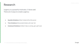 Proprietary + ConfidentialProprietary + Confidential
Research
source: http://conversionxl.com/how-to-increase-sales-online-the-checklist/
Urgency is a powerful motivator, if done well.
There are 3 ways to create urgency:
● Quantity limitations (Only 3 tickets left at this price)
● Time limitations (Discounted tickets until July 1st)
● Contextual limitations (Father’s Day is coming, get a gift now)
 