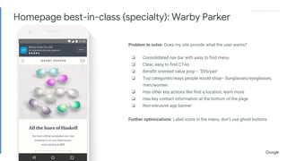 Proprietary + ConfidentialProprietary + Confidential
Problem to solve: Does my site provide what the user wants?
❏ Consolidated nav bar with easy to find menu
❏ Clear, easy to find CTAs
❏ Benefit oriented value prop -- ‘$95/pair’
❏ Top categories/ways people would shop-- Sunglasses/eyeglasses,
men/women
❏ Has other key actions like find a location, learn more
❏ Has key contact information at the bottom of the page
❏ Non-intrusive app banner
Further optimizations: Label icons in the menu, don’t use ghost buttons
Homepage best-in-class (specialty): Warby Parker
 