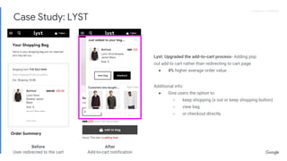 Proprietary + ConfidentialProprietary + Confidential
Lyst: Upgraded the add-to-cart process- Adding pop
out add to cart rather than redirecting to cart page
● 4% higher average order value
Additional info:
● Give users the option to
○ keep shopping (x out or keep shopping button)
○ view bag
○ or checkout directly
Before
User redirected to the cart
After
Add-to-cart notification
Case Study: LYST
 