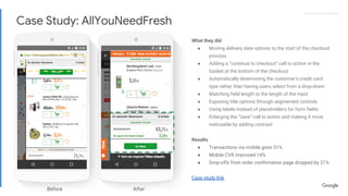 Proprietary + ConfidentialProprietary + Confidential
What they did
● Moving delivery date options to the start of the checkout
process
● Adding a “continue to checkout” call to action in the
basket at the bottom of the checkout
● Automatically determining the customer’s credit card
type rather than having users select from a drop-down
● Matching field length to the length of the input
● Exposing title options through segmented controls
● Using labels instead of placeholders for form fields
● Enlarging the “save” call to action and making it more
noticeable by adding contrast
Results
● Transactions via mobile grew 51%
● Mobile CVR improved 14%
● Drop-offs from order confirmation page dropped by 21%
Case study link
Before After
Case Study: AllYouNeedFresh
 