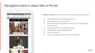 Proprietary + ConfidentialProprietary + Confidential
Problem to solve: Can my user browse their interests quickly and easily?
❏ Consolidated menu with hamburger and cart
❏ Menu options kept on single page
❏ Post sales actions like ‘Register’ and ‘Signin’ are included above
the fold in menu
❏ Initial categories ordered by traffic volume
❏ Subcategories ordered alphabetically
❏ Easy to move back
❏ Bonus: Uses dynamic menu rather than expanders
Navigation best in class: Net-a-Porter
 