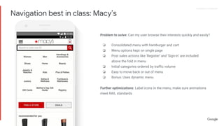 Proprietary + ConfidentialProprietary + Confidential
Problem to solve: Can my user browse their interests quickly and easily?
❏ Consolidated menu with hamburger and cart
❏ Menu options kept on single page
❏ Post sales actions like ‘Register’ and ‘Sign-in’ are included
above the fold in menu
❏ Initial categories ordered by traffic volume
❏ Easy to move back or out of menu
❏ Bonus: Uses dynamic menu
Further optimizations: Label icons in the menu, make sure animations
meet RAIL standards
Navigation best in class: Macy’s
 