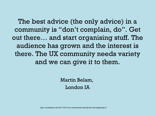 The best advice (the only advice) in a community is “don’t complain, do”. Get out there… and start organising stuff. The audience has grown and the interest is there. The UX community needs variety and we can give it to them. Martin Belam,  London IA http://youtheuser.com/2011/03/10/ux-communities-starting-from-the-beginning-3/ 