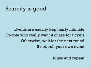 Scarcity is good Events are usually kept fairly intimate. People who really want it chase for tickets. Otherwise, wait for the next round. If not, roll your own event. Rinse and repeat. 
