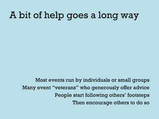A bit of help goes a long way Most events run by individuals or small groups Many event “veterans” who generously offer advice People start following others’ footsteps Then encourage others to do so 