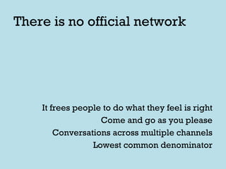There is no official network It frees people to do what they feel is right Come and go as you please Conversations across multiple channels Lowest common denominator 