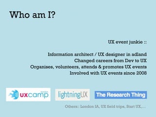 Who am I? UX event junkie :: Information architect / UX designer in adland Changed careers from Dev to UX Organises, volunteers, attends & promotes UX events Involved with UX events since 2008 Others:: London IA, UX field trips, Start UX,… 