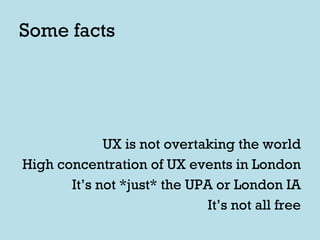 Some facts UX is not overtaking the world High concentration of UX events in London It’s not *just* the UPA or London IA It’s not all free 