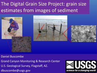 The Digital Grain Size Project: grain size
estimates from images of sediment
Daniel Buscombe
Grand Canyon Monitoring & Research Center
U.S. Geological Survey, Flagstaff, AZ.
dbuscombe@usgs.gov
 