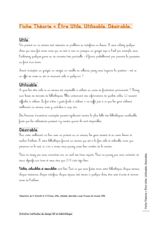 Initiation méthodes de design UX en bibliothèque
FicheThéorie=ÊtreUtile.Utilisable.Désirable.
Fiche Théorie = Être Utile. Utilisable. Désirable.
Utile
Un produit ou un service doit résoudre un problème ou satisfaire un besoin. Si vous achetez quelque
chose qui vous fait envie mais qui ne sert à rien ou presque, un gadget tape à l’œil par exemple, vous
l’utiliserez quelques jours ou de manière très ponctuelle : il finira probablement par prendre la poussière
au fond d'un tiroir.
Avant d’adopter un gadget, un widget, un meuble vu ailleurs, posez-vous toujours la question : est-ce
un effet de mode ou est-ce vraiment utile à quelqu’un ?
Utilisable
À quoi bon être utile si un service est impossible à utiliser ou cause de frustration permanente ? Pensez
aux bases de données de bibliothèques. Elles contiennent des informations de qualité, utiles, […] souvent
difficiles à utiliser. Le fait d’être « juste facile à utiliser » ne suffit pas à ce que les gens utilisent
réellement un service, mais y contribue à coup sûr.
Des horaires d’ouverture inadaptés peuvent également rendre la plus belle des bibliothèques inutilisable,
faute que les utilisateurs puissent s’y rendre quand ils sont disponibles.
Désirable
Pour créer réellement un lien avec un produit ou un service, les gens doivent et en avoir besoin et
vouloir l'utiliser. Si votre bibliothèque fournit un service qui est à la fois utile et utilisable, mais que
personne ne le sait, ni n’en a envie, vous pouvez aussi bien arrêter de le rendre.
Vous ne devez pas vous concentrer sur un seul des trois aspects. Vous ne pouvez pas vous contenter de
deux objectifs sur trois et vous dire que 2/3 c’est déjà bien.
Utilité, utilisabilité et désirabilité sont liés. Tout ce que vous faites dans votre bibliothèque, chaque service,
chaque ressource, chaque interface, chaque espace, doit servir à quelque chose, être aisé d’accès et donner
envie de l’utiliser.
Adaptation de A. Schmidt et A. Etches, Utile, utilisable, désirable, e-pub, Presses de l’enssib, 2016.
 