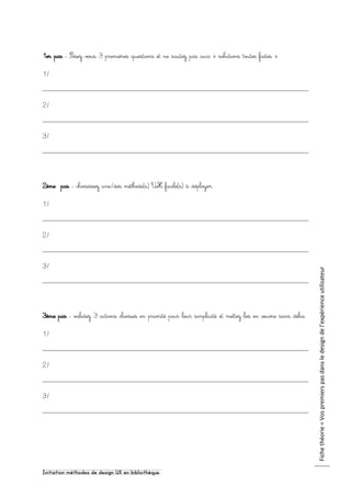 Initiation méthodes de design UX en bibliothèque
Fichethéorie=Vospremierspasdansledesigndel’expérienceutilisateur
1er pas : Posez-vous 3 premières questions et ne sautez pas aux « solutions toutes faites »
1/
2/
3/
2ème pas : choisissez une/des méthode(s) UX facile(s) à déployer
1/
2/
3/
3ème pas : validez 3 actions choisies en priorité pour leur simplicité et mettez-les en œuvre sans délai
1/
2/
3/
 