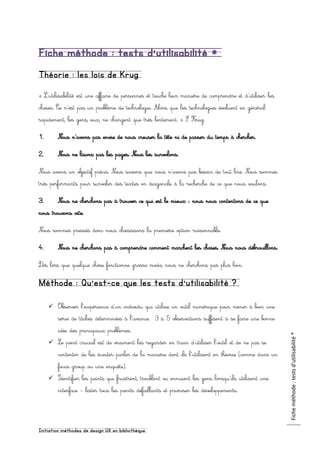 Initiation méthodes de design UX en bibliothèque
Ficheméthode:testsd’utilisabilité*
Fiche méthode : tests d’utilisabilité *
Théorie : les lois de Krug
« L’utilisabilité est une affaire de personnes et touche leur manière de comprendre et d’utiliser les
choses. Ce n’est pas un problème de technologie. Alors que les technologies évoluent en général
rapidement, les gens, eux, ne changent que très lentement. » S. Krug
1. Nous n’avons pas envie de nous creuser la tête ni de passer du temps à chercher.
2. Nous ne lisons pas les pages. Nous les survolons.
Nous avons un objectif précis. Nous savons que nous n’avons pas besoin de tout lire. Nous sommes
très performants pour survoler des textes en diagonale à la recherche de ce que nous voulons.
3. Nous ne cherchons pas à trouver ce qui est le mieux : nous nous contentons de ce que
nous trouvons vite.
Nous sommes pressés donc nous choisissons la première option raisonnable.
4. Nous ne cherchons pas à comprendre comment marchent les choses. Nous nous débrouillons.
Dès lors que quelque chose fonctionne grosso modo, nous ne cherchons pas plus loin.
Méthode : Qu’est-ce que les tests d’utilisabilité ?
 Observer l’expérience d’un individu qui utilise un outil numérique pour mener à bien une
série de tâches déterminées à l’avance. 3 à 5 observations suffisent à se faire une bonne
idée des principaux problèmes.
 Le point crucial est de vraiment les regarder en train d’utiliser l’outil et de ne pas se
contenter de les écouter parler de la manière dont ils l’utilisent en théorie (comme dans un
focus group ou une enquête).
 Identifier les points qui frustrent, troublent ou ennuient les gens lorsqu’ils utilisent une
interface – lister tous les points défaillants et prioriser les développements.
 