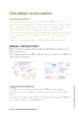 Initiation méthodes de design UX en bibliothèque
Ficheméthode:lacartecognitive
Fiche méthode : la carte cognitive
Consigne d’initiation
Sur l’une des deux questions suivantes « Pourquoi travailler en bibliothèque ? » ou « Votre
quotidien au travail », dessinez ce que vous voulez, : ce peut être une carte ou un plan ou quelque
chose de tout à fait abstrait. Il peut s’agir d’une carte mentale ou d’un diagramme. Vous pouvez
ajouter des schémas, des bâtiments, des objets, des gens, des animaux, des gribouillis…
Il peut y avoir du texte (mais pas trop). Quoi que vous fassiez, il n’y a pas de mauvaise approche.
Ne vous préoccupez pas de la qualité graphique, c’est le commentaire que vous en ferez qui est
intéressant.
Toutes les 2 minutes, changez de stylo = commencez par le bleu, puis le noir, puis le vert.
Méthode : POUR QUOI FAIRE ?
Obtenir des informations sur les priorités, les préférences et les habitudes des utilisateurs par le
biais d’un croquis rapide.
La carte cognitive peut être une excellente manière de commencer un entretien avec un utilisateur et
d’aller rapidement à l’essentiel.
Suggestions d’utilisation
Pour établir un panorama des lieux d’études (et situer la bibliothèque dans ce paysage)
Pour parler d’un parcours de recherche documentaire (pour préparer un dossier, comment faites-
vous ?)
Pour comprendre la manière dont les utilisateurs se représentent certains espaces de la bibliothèque
Pour exploiter vos résultats : Voir http://adbu.fr/erial
 