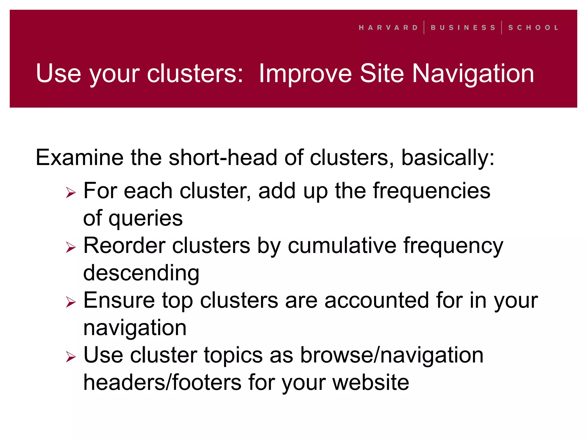 Use your clusters: Improve Site Navigation
Examine the short-head of clusters, basically:
 For each cluster, add up the frequencies
of queries
 Reorder clusters by cumulative frequency
descending
 Ensure top clusters are accounted for in your
navigation
 Use cluster topics as browse/navigation
headers/footers for your website
 