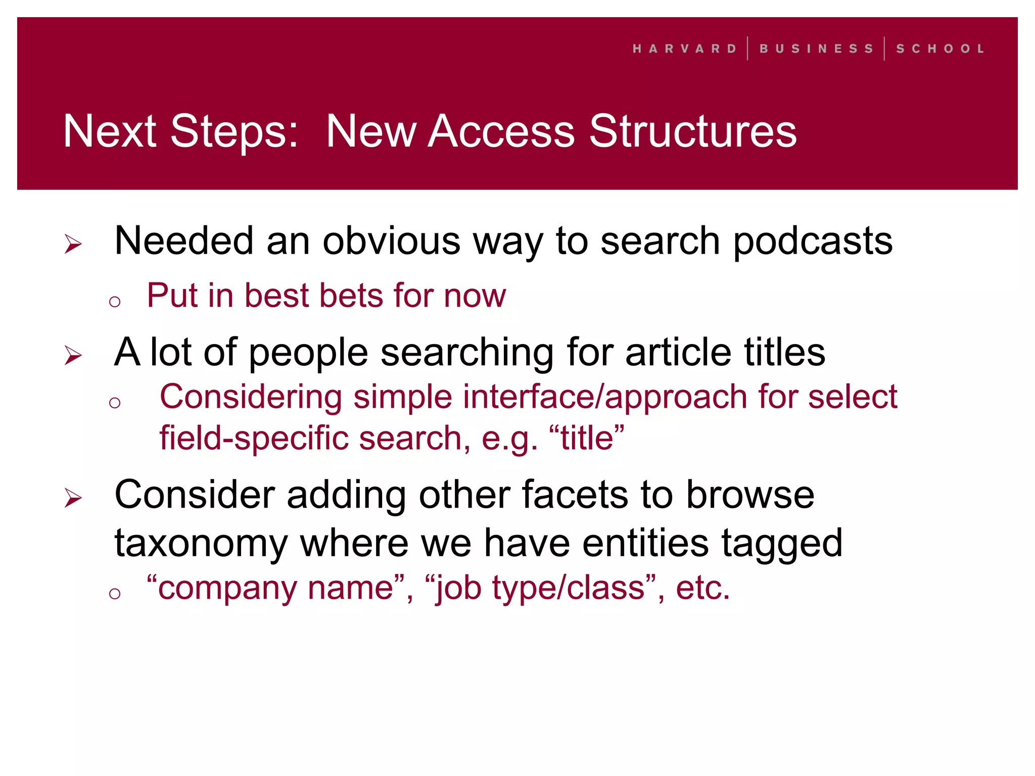 Next Steps: New Access Structures
 Needed an obvious way to search podcasts
o Put in best bets for now
 A lot of people searching for article titles
o Considering simple interface/approach for select
field-specific search, e.g. “title”
 Consider adding other facets to browse
taxonomy where we have entities tagged
o “company name”, “job type/class”, etc.
 
