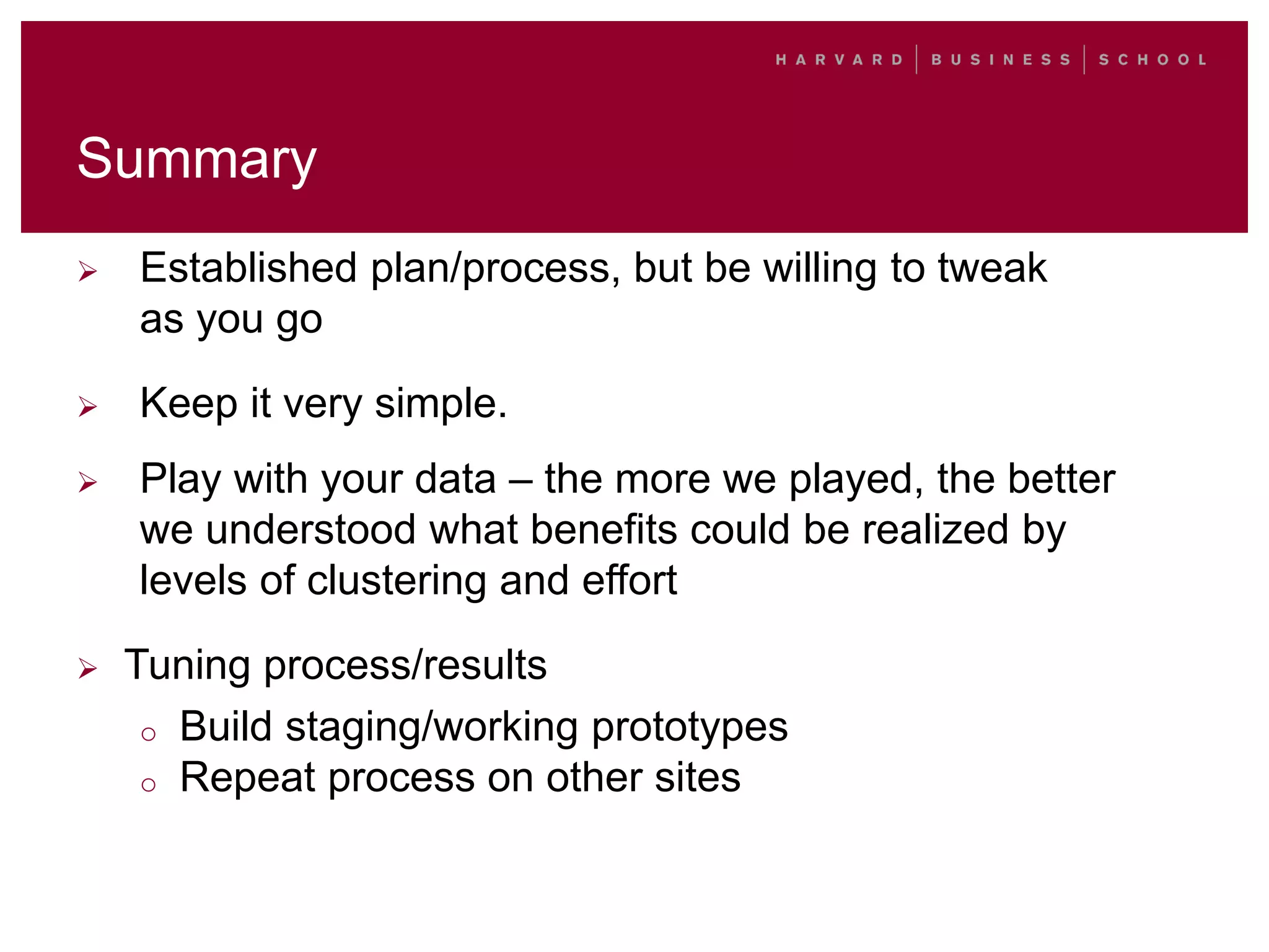 Summary
 Established plan/process, but be willing to tweak
as you go
 Keep it very simple.
 Play with your data – the more we played, the better
we understood what benefits could be realized by
levels of clustering and effort
 Tuning process/results
o Build staging/working prototypes
o Repeat process on other sites
 