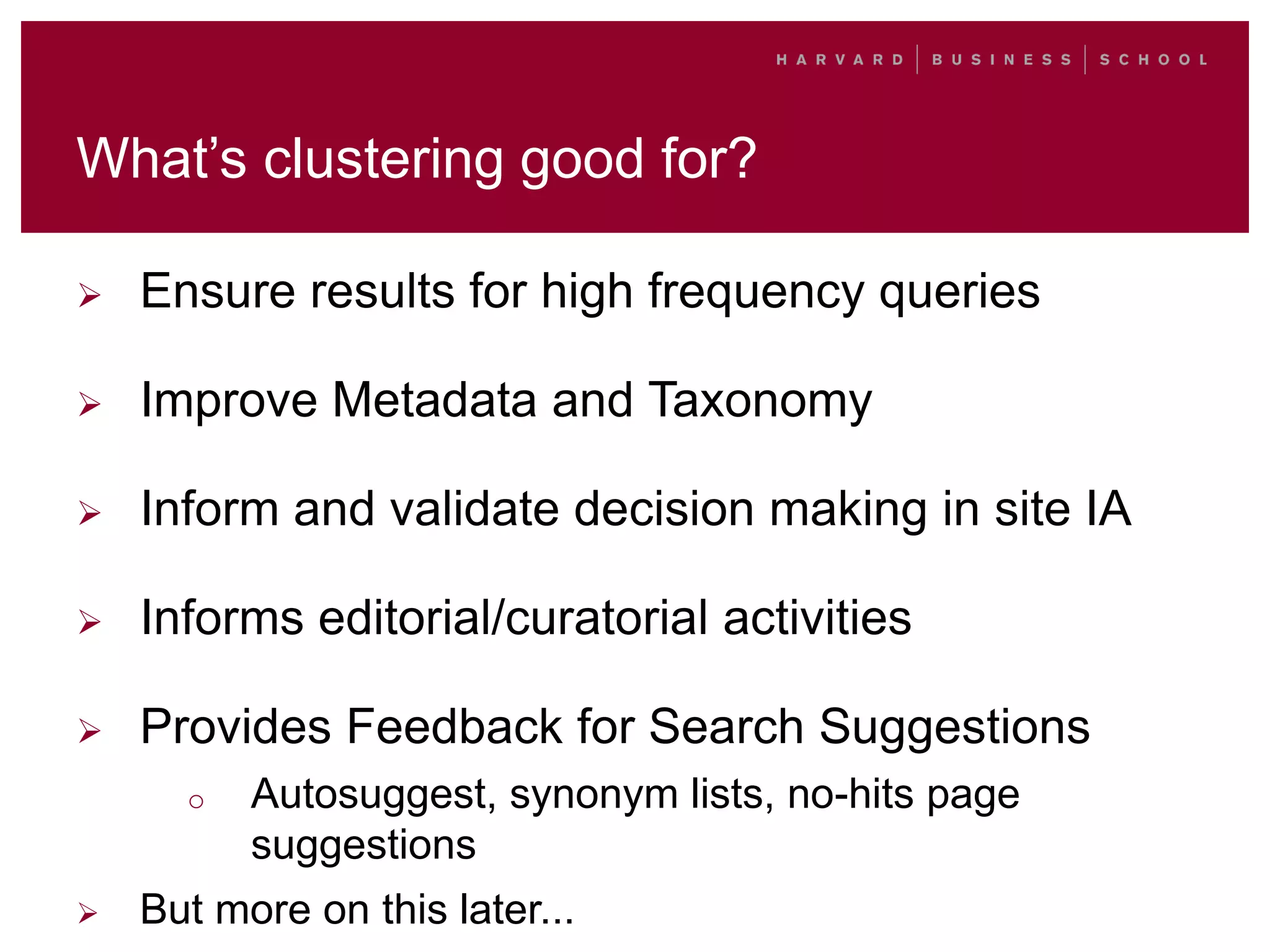 What’s clustering good for?
 Ensure results for high frequency queries
 Improve Metadata and Taxonomy
 Inform and validate decision making in site IA
 Informs editorial/curatorial activities
 Provides Feedback for Search Suggestions
o Autosuggest, synonym lists, no-hits page
suggestions
 But more on this later...
 