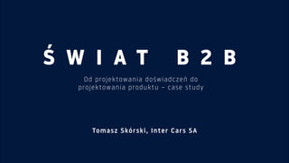 Ś W I A T B 2 B
Od projektowania doświadczeń do  
projektowania produktu – case study
Tomasz Skórski, Inter Cars SA
 