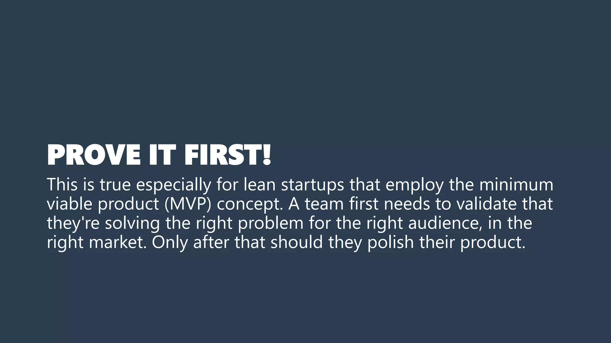 PROVE IT FIRST!
This is true especially for lean startups that employ the minimum
viable product (MVP) concept. A team first needs to validate that
they're solving the right problem for the right audience, in the
right market. Only after that should they polish their product.
 