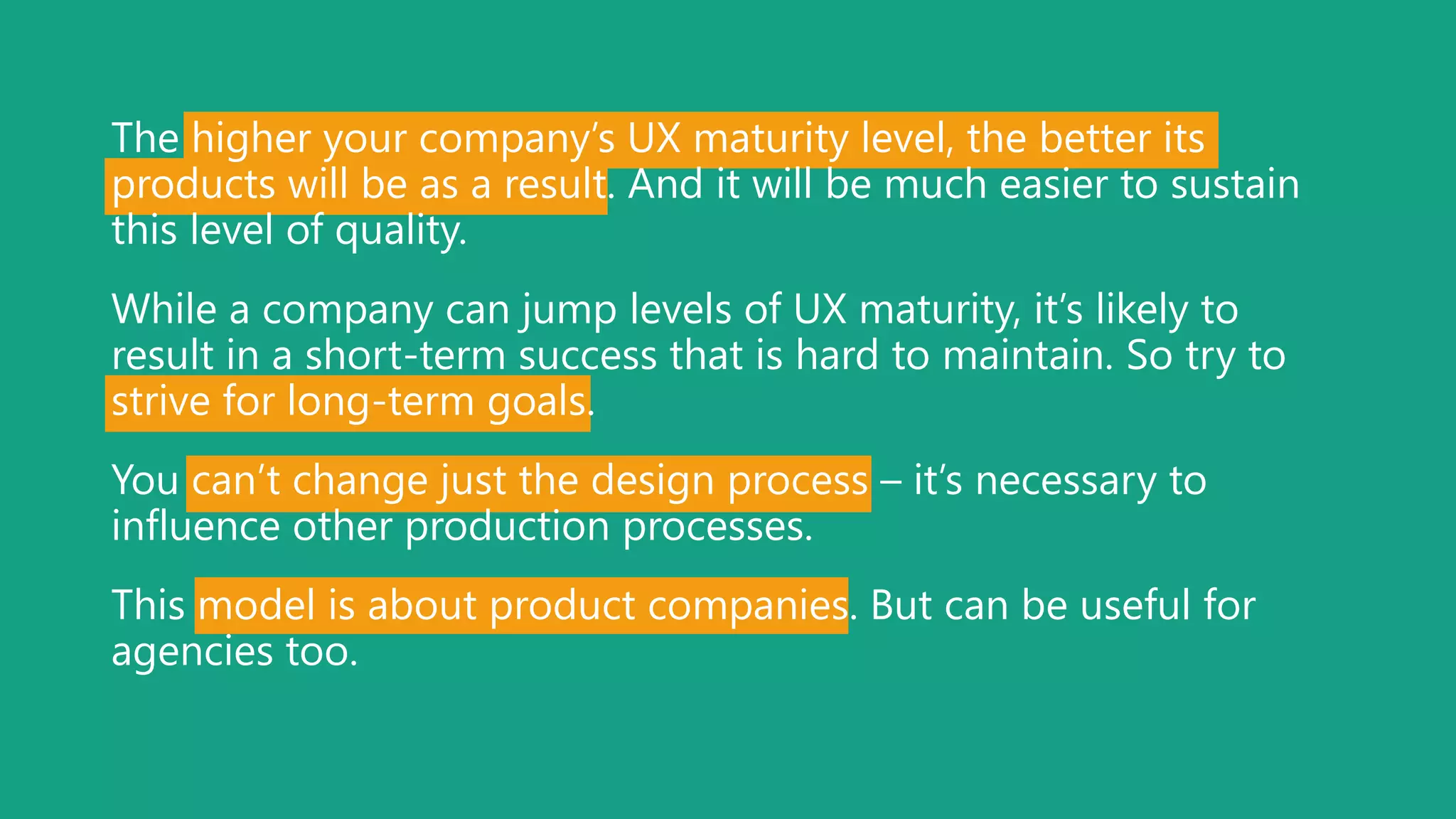 The higher your company’s UX maturity level, the better its
products will be as a result. And it will be much easier to sustain
this level of quality.
While a company can jump levels of UX maturity, it’s likely to
result in a short-term success that is hard to maintain. So try to
strive for long-term goals.
You can’t change just the design process – it’s necessary to
influence other production processes.
This model is about product companies. But can be useful for
agencies too.
 