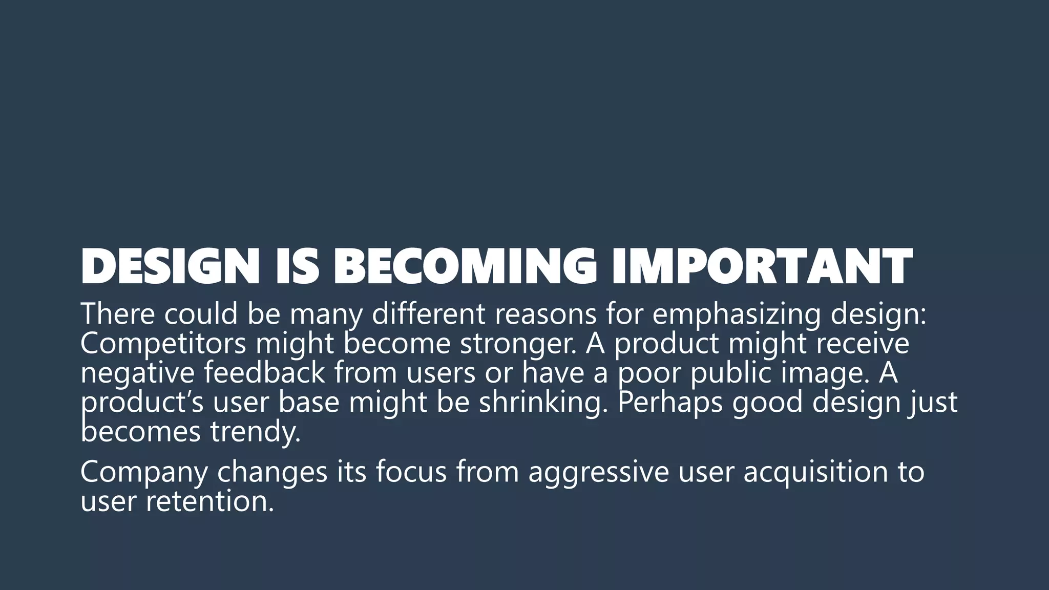 DESIGN IS BECOMING IMPORTANT
There could be many different reasons for emphasizing design:
Competitors might become stronger. A product might receive
negative feedback from users or have a poor public image. A
product’s user base might be shrinking. Perhaps good design just
becomes trendy.
Company changes its focus from aggressive user acquisition to
user retention.
 