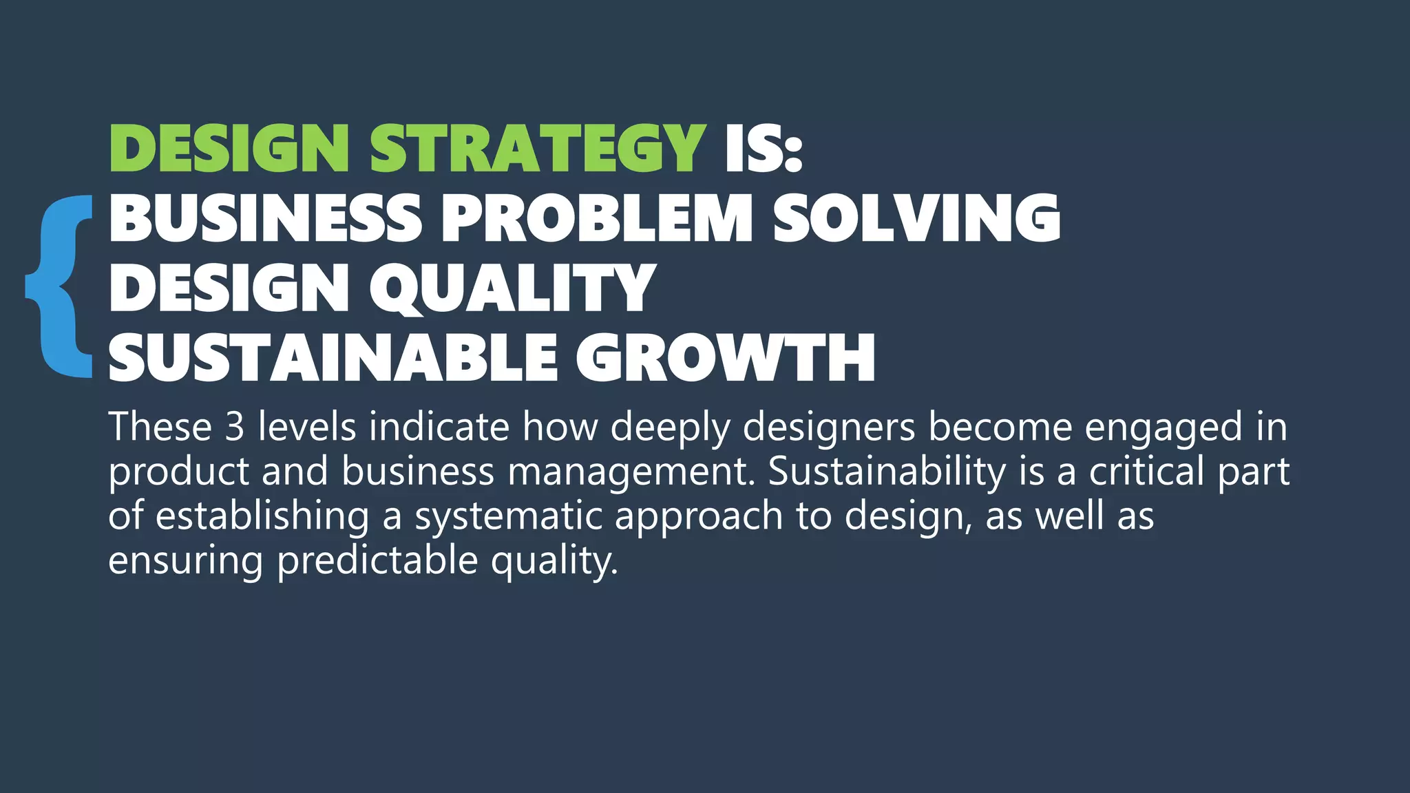DESIGN STRATEGY IS:
BUSINESS PROBLEM SOLVING
DESIGN QUALITY
SUSTAINABLE GROWTH
These 3 levels indicate how deeply designers become engaged in
product and business management. Sustainability is a critical part
of establishing a systematic approach to design, as well as
ensuring predictable quality.
{
 
