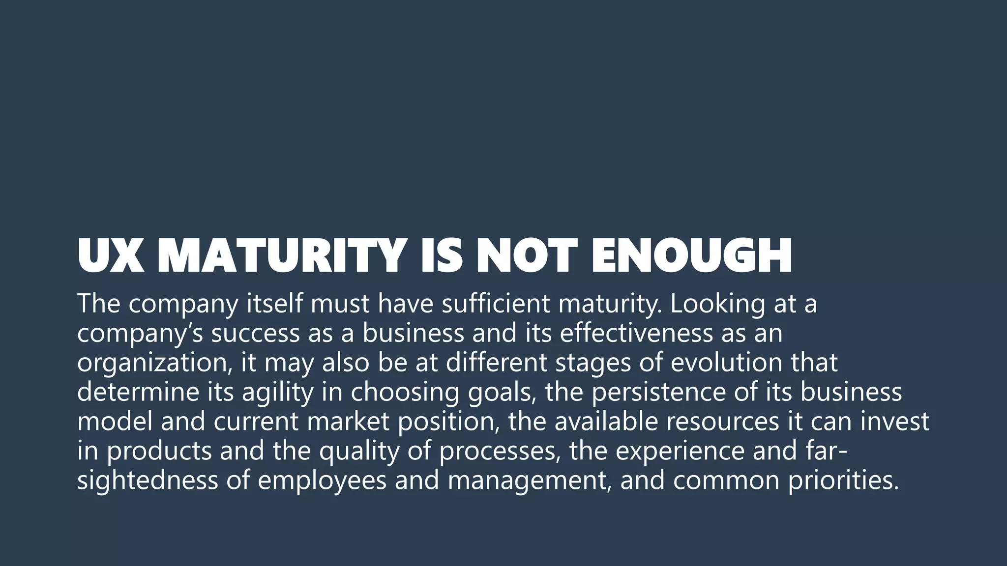 UX MATURITY IS NOT ENOUGH
The company itself must have sufficient maturity. Looking at a
company’s success as a business and its effectiveness as an
organization, it may also be at different stages of evolution that
determine its agility in choosing goals, the persistence of its business
model and current market position, the available resources it can invest
in products and the quality of processes, the experience and far-
sightedness of employees and management, and common priorities.
 