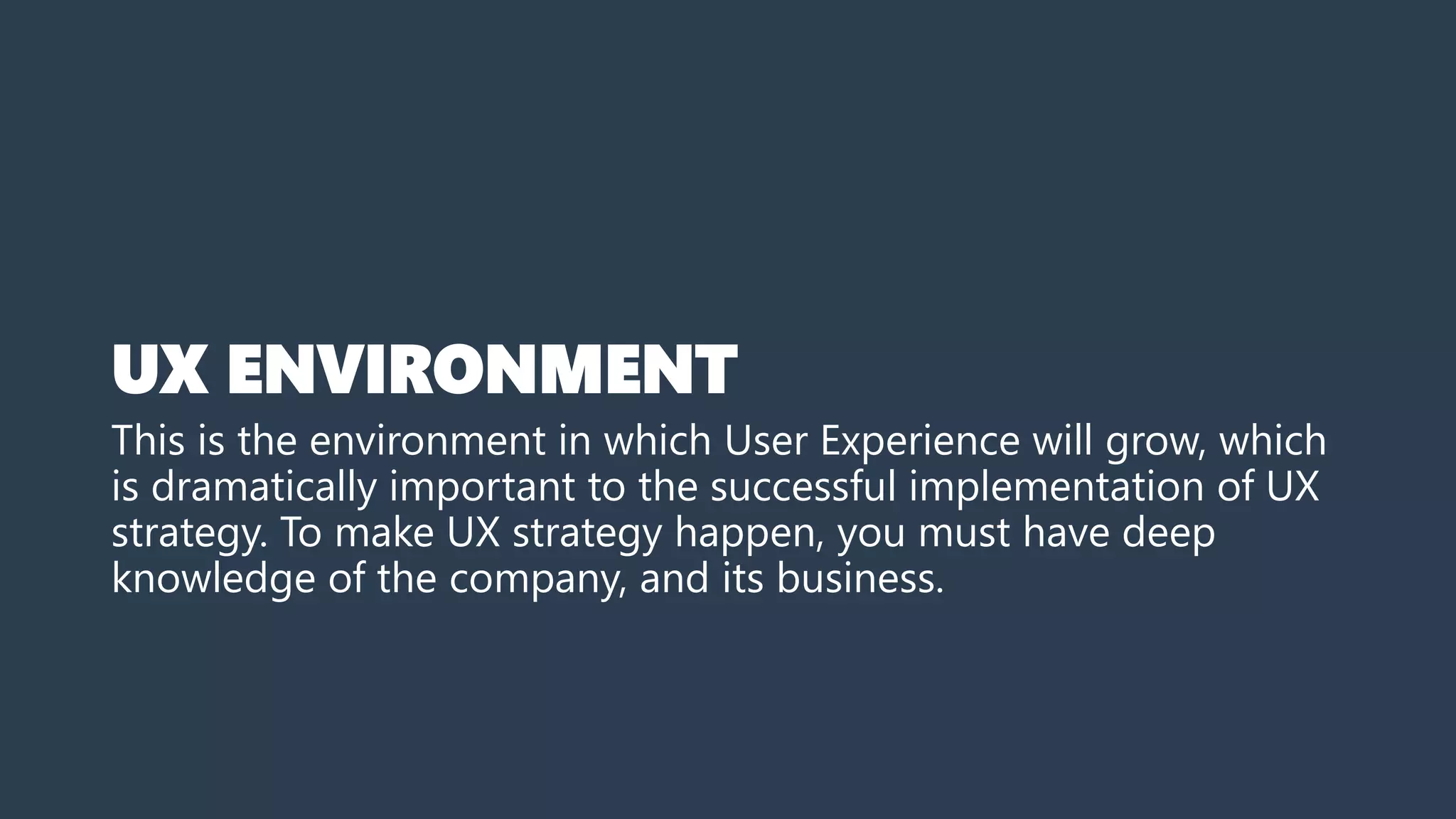 UX ENVIRONMENT
This is the environment in which User Experience will grow, which
is dramatically important to the successful implementation of UX
strategy. To make UX strategy happen, you must have deep
knowledge of the company, and its business.
 