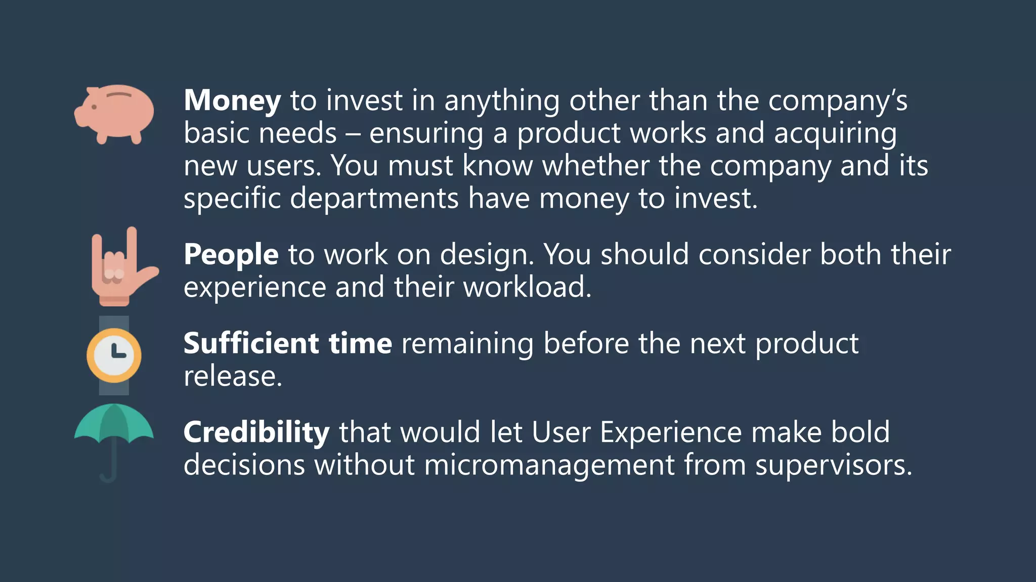 Money to invest in anything other than the company’s
basic needs – ensuring a product works and acquiring
new users. You must know whether the company and its
specific departments have money to invest.
People to work on design. You should consider both their
experience and their workload.
Sufficient time remaining before the next product
release.
Credibility that would let User Experience make bold
decisions without micromanagement from supervisors.
 