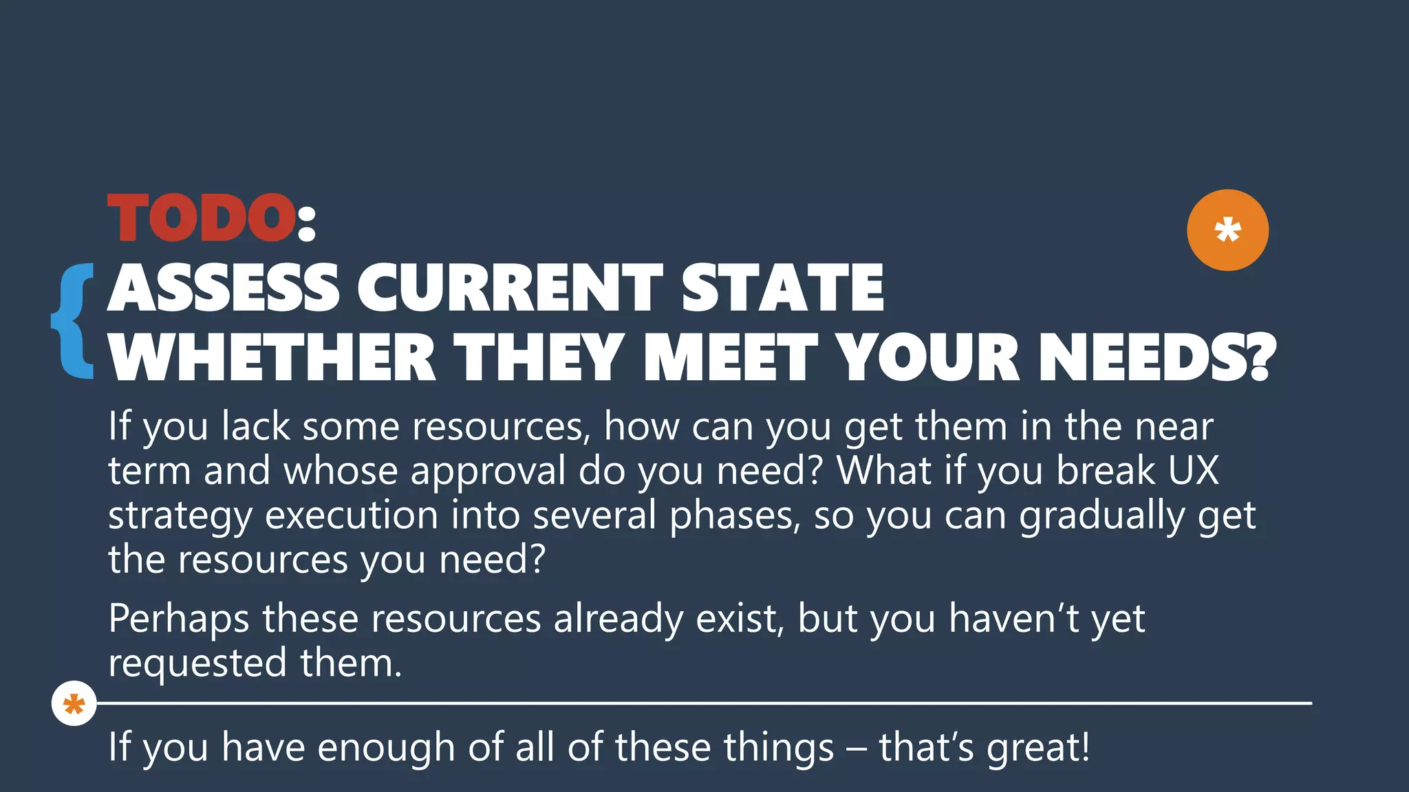 TODO:
ASSESS CURRENT STATE
WHETHER THEY MEET YOUR NEEDS?
If you lack some resources, how can you get them in the near
term and whose approval do you need? What if you break UX
strategy execution into several phases, so you can gradually get
the resources you need?
Perhaps these resources already exist, but you haven’t yet
requested them.
If you have enough of all of these things – that’s great!
{
*
*
 