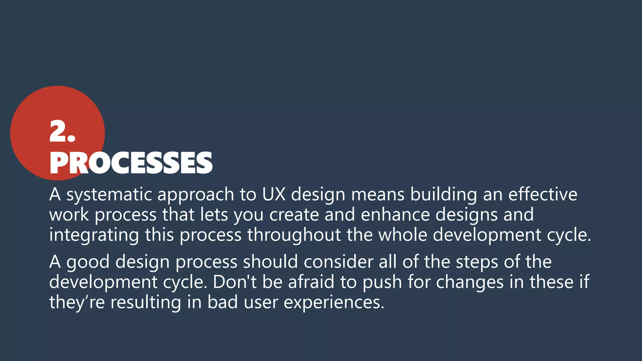 2.
PROCESSES
A systematic approach to UX design means building an effective
work process that lets you create and enhance designs and
integrating this process throughout the whole development cycle.
A good design process should consider all of the steps of the
development cycle. Don't be afraid to push for changes in these if
they’re resulting in bad user experiences.
 