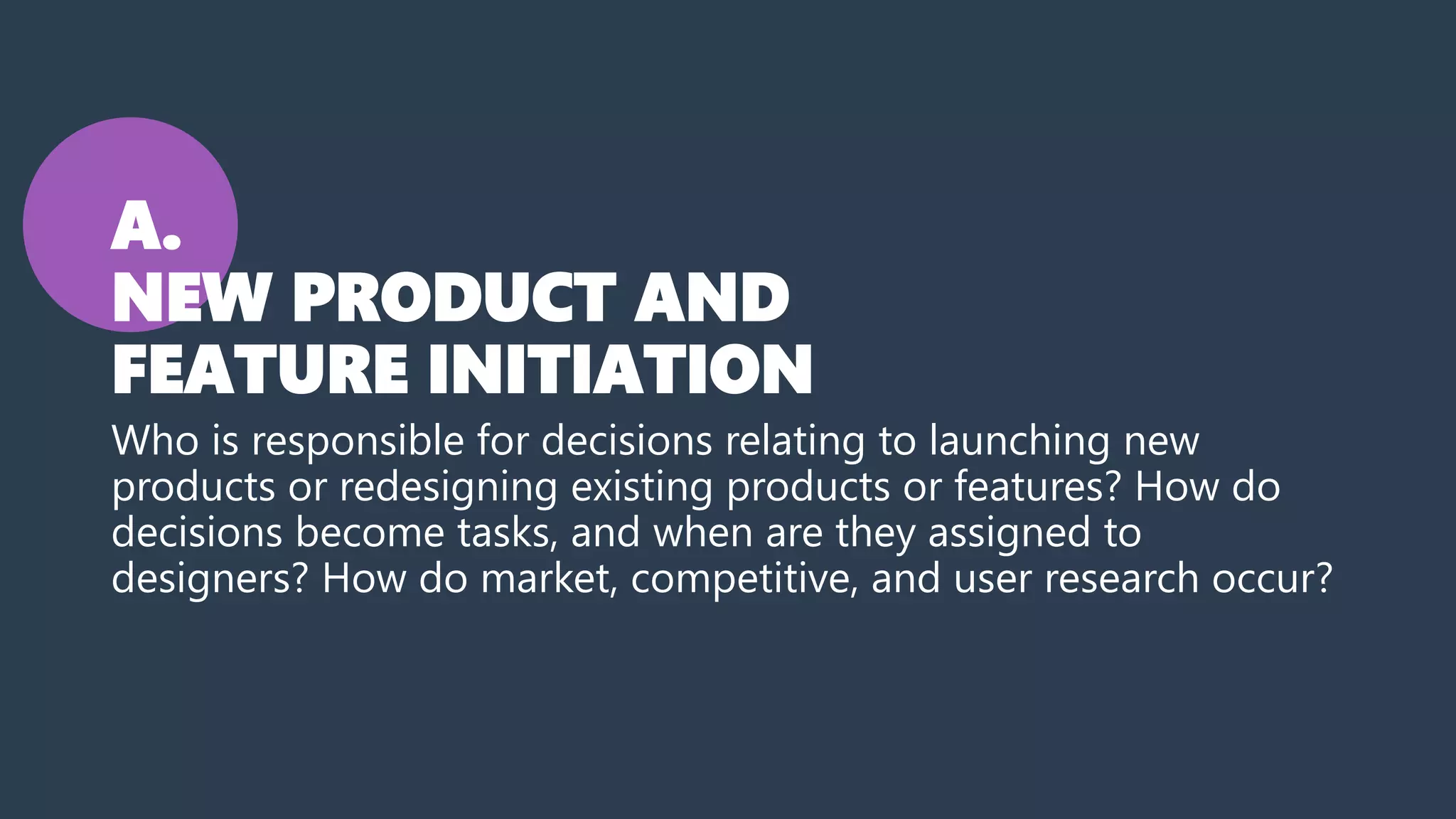 A.
NEW PRODUCT AND
FEATURE INITIATION
Who is responsible for decisions relating to launching new
products or redesigning existing products or features? How do
decisions become tasks, and when are they assigned to
designers? How do market, competitive, and user research occur?
 