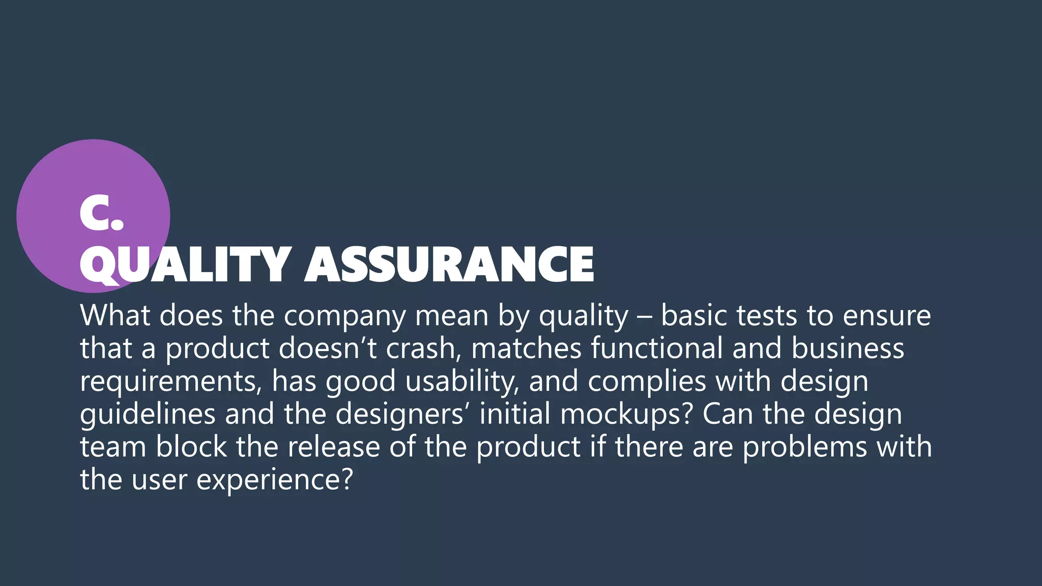 C.
QUALITY ASSURANCE
What does the company mean by quality – basic tests to ensure
that a product doesn’t crash, matches functional and business
requirements, has good usability, and complies with design
guidelines and the designers’ initial mockups? Can the design
team block the release of the product if there are problems with
the user experience?
 
