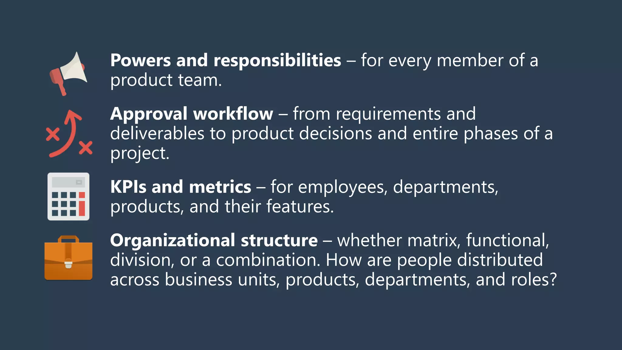Powers and responsibilities – for every member of a
product team.
Approval workflow – from requirements and
deliverables to product decisions and entire phases of a
project.
KPIs and metrics – for employees, departments,
products, and their features.
Organizational structure – whether matrix, functional,
division, or a combination. How are people distributed
across business units, products, departments, and roles?
 