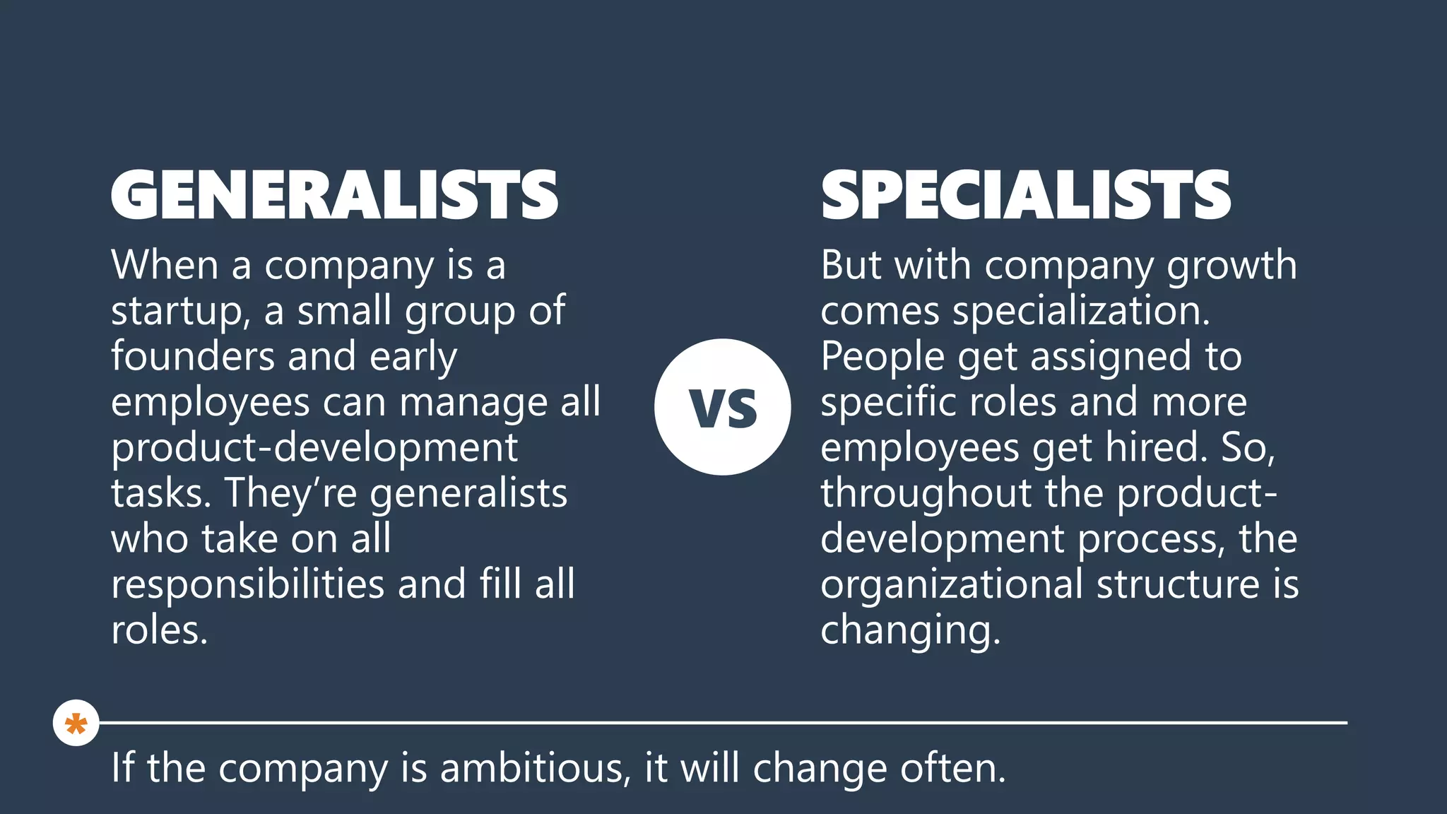 GENERALISTS
When a company is a
startup, a small group of
founders and early
employees can manage all
product-development
tasks. They’re generalists
who take on all
responsibilities and fill all
roles.
If the company is ambitious, it will change often.
*
But with company growth
comes specialization.
People get assigned to
specific roles and more
employees get hired. So,
throughout the product-
development process, the
organizational structure is
changing.
SPECIALISTS
VS
 