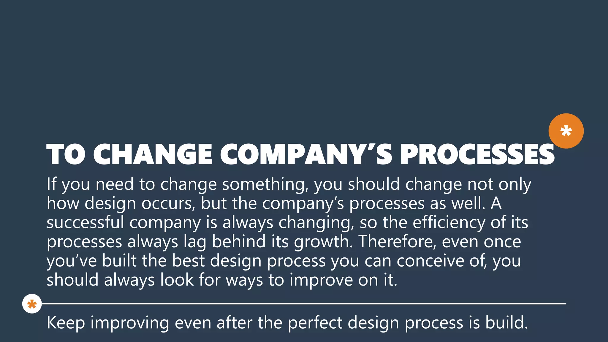 TO CHANGE COMPANY’S PROCESSES
If you need to change something, you should change not only
how design occurs, but the company’s processes as well. A
successful company is always changing, so the efficiency of its
processes always lag behind its growth. Therefore, even once
you’ve built the best design process you can conceive of, you
should always look for ways to improve on it.
Keep improving even after the perfect design process is build.
*
*
 