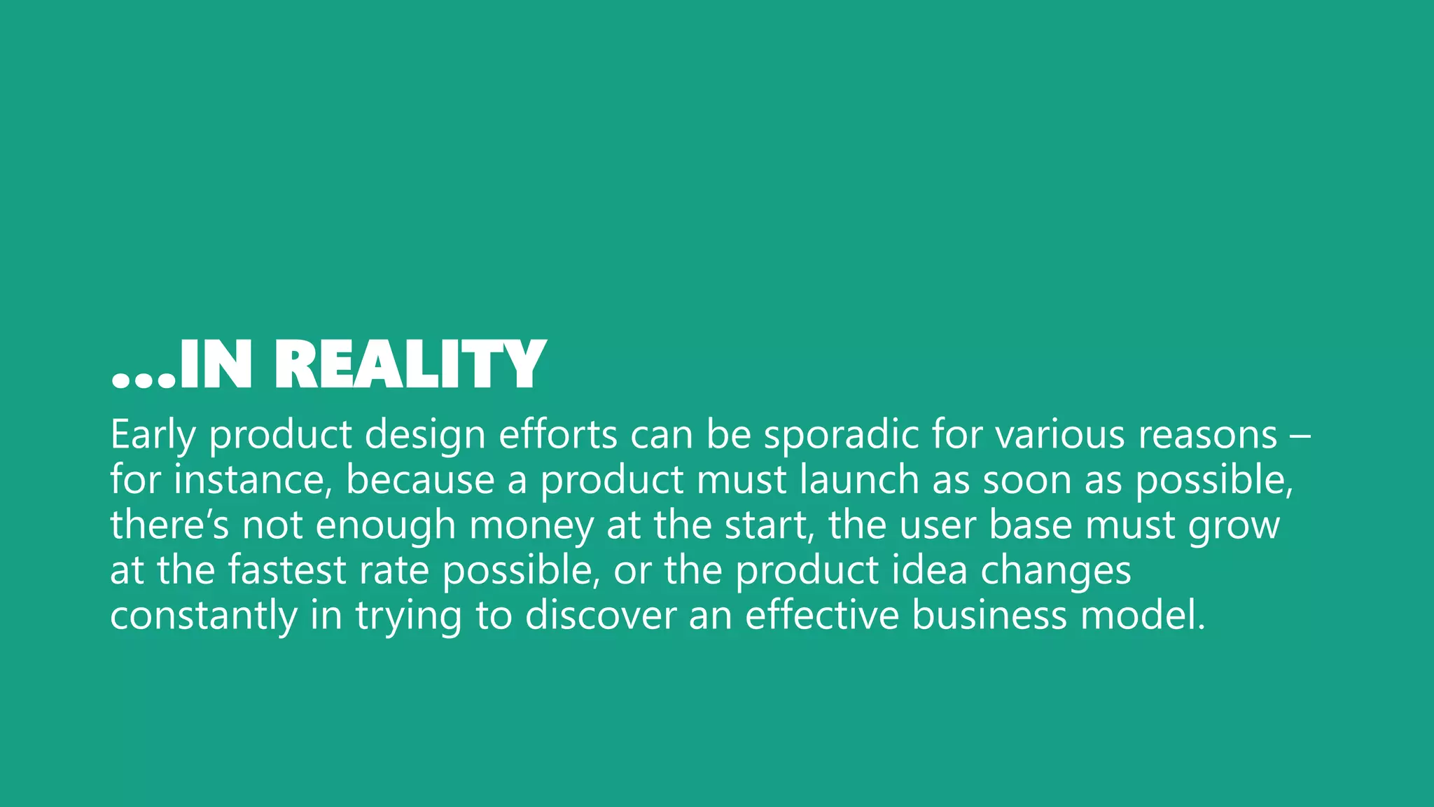…IN REALITY
Early product design efforts can be sporadic for various reasons –
for instance, because a product must launch as soon as possible,
there’s not enough money at the start, the user base must grow
at the fastest rate possible, or the product idea changes
constantly in trying to discover an effective business model.
 