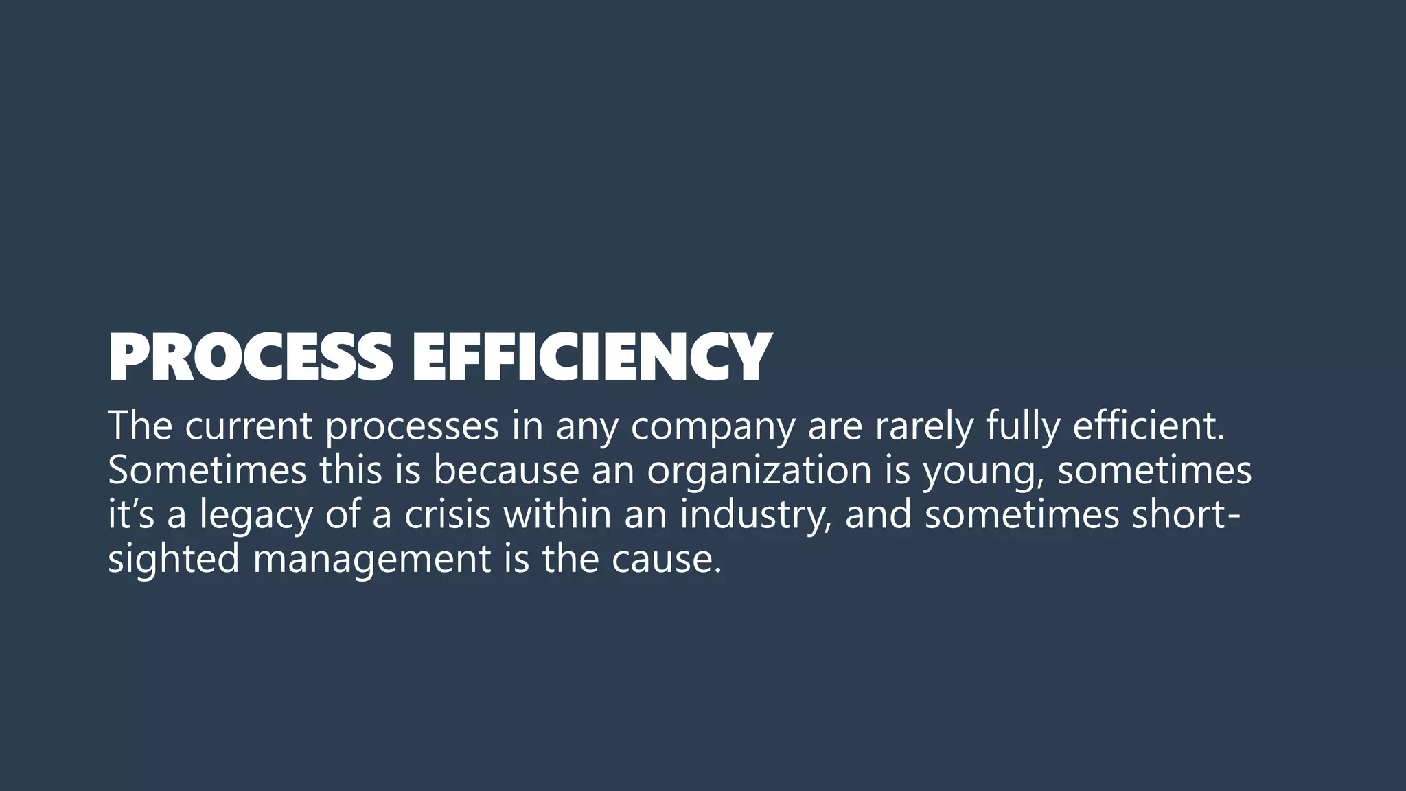 PROCESS EFFICIENCY
The current processes in any company are rarely fully efficient.
Sometimes this is because an organization is young, sometimes
it’s a legacy of a crisis within an industry, and sometimes short-
sighted management is the cause.
 